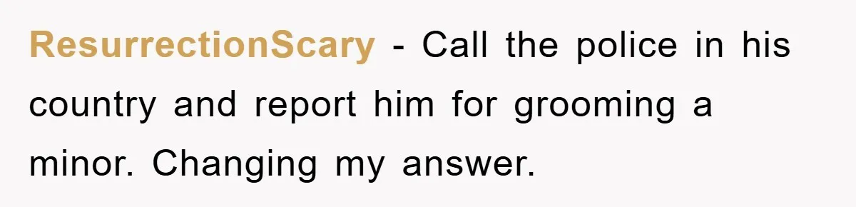 Mom Forces Teen Daughter To Dump Her 20-Year-Old Online Boyfriend, Now He’s Applying For A Visa Anyway ResurrectionScary − Call the police in his country and report him for grooming a minor. Changing my answer.