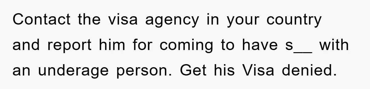Mom Forces Teen Daughter To Dump Her 20-Year-Old Online Boyfriend, Now He’s Applying For A Visa Anyway Contact the visa agency in your country and report him for coming to have s__ with an underage person. Get his Visa denied.
