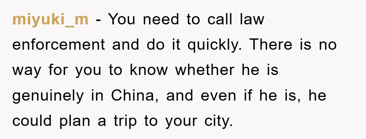 Mom Forces Teen Daughter To Dump Her 20-Year-Old Online Boyfriend, Now He’s Applying For A Visa Anyway miyuki_m − You need to call law enforcement and do it quickly. There is no way for you to know whether he is genuinely in China, and even if he...