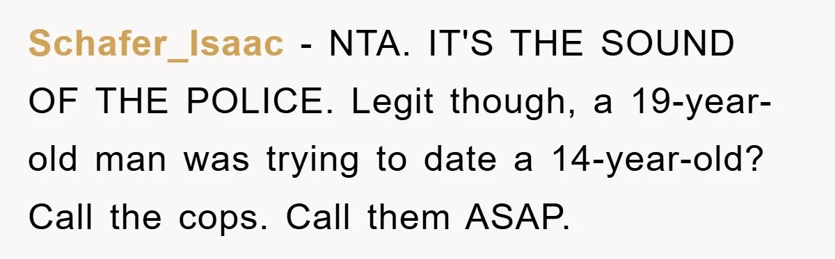 Mom Forces Teen Daughter To Dump Her 20-Year-Old Online Boyfriend, Now He’s Applying For A Visa Anyway Schafer_Isaac − NTA. IT'S THE SOUND OF THE POLICE. Legit though, a 19-year-old man was trying to date a 14-year-old? Call the cops. Call them ASAP.