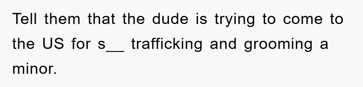 Mom Forces Teen Daughter To Dump Her 20-Year-Old Online Boyfriend, Now He’s Applying For A Visa Anyway Tell them that the dude is trying to come to the US for s__ trafficking and grooming a minor.