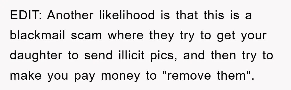 Mom Forces Teen Daughter To Dump Her 20-Year-Old Online Boyfriend, Now He’s Applying For A Visa Anyway EDIT: Another likelihood is that this is a blackmail scam where they try to get your daughter to send illicit pics, and then try to make you pay money to...