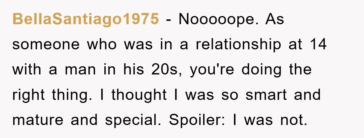 Mom Forces Teen Daughter To Dump Her 20-Year-Old Online Boyfriend, Now He’s Applying For A Visa Anyway BellaSantiago1975 − Nooooope. As someone who was in a relationship at 14 with a man in his 20s, you're doing the right thing. I thought I was so smart and...