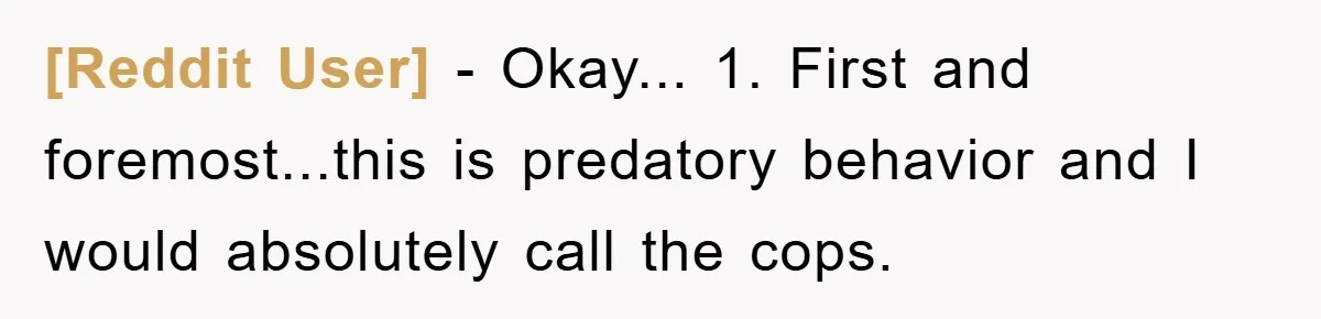 [Reddit User] − Okay... 1. First and foremost...this is predatory behavior and I would absolutely call the cops.