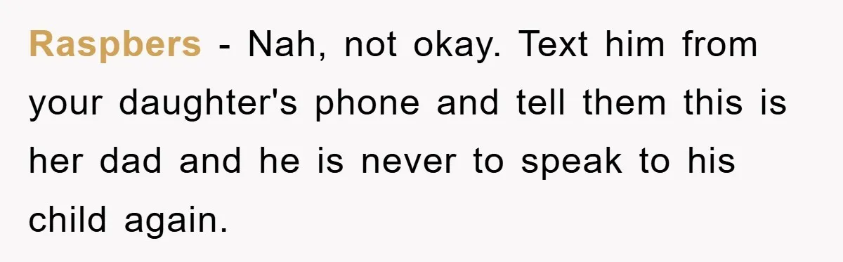 Mom Forces Teen Daughter To Dump Her 20-Year-Old Online Boyfriend, Now He’s Applying For A Visa Anyway Raspbers − Nah, not okay. Text him from your daughter's phone and tell them this is her dad and he is never to speak to his child again.