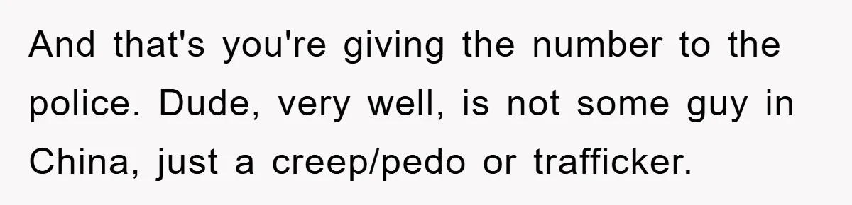Mom Forces Teen Daughter To Dump Her 20-Year-Old Online Boyfriend, Now He’s Applying For A Visa Anyway And that's you're giving the number to the police. Dude, very well, is not some guy in China, just a creep/pedo or trafficker.