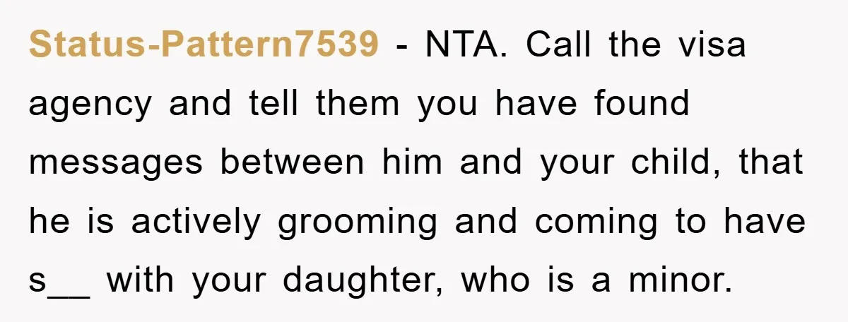 Mom Forces Teen Daughter To Dump Her 20-Year-Old Online Boyfriend, Now He’s Applying For A Visa Anyway Status-Pattern7539 − NTA. Call the visa agency and tell them you have found messages between him and your child, that he is actively grooming and coming to have s__ with...