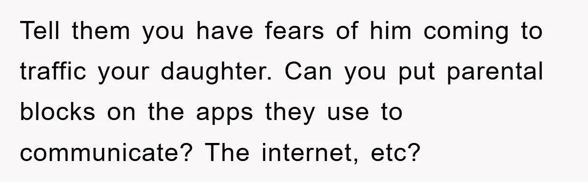 Mom Forces Teen Daughter To Dump Her 20-Year-Old Online Boyfriend, Now He’s Applying For A Visa Anyway Tell them you have fears of him coming to traffic your daughter. Can you put parental blocks on the apps they use to communicate? The internet, etc?