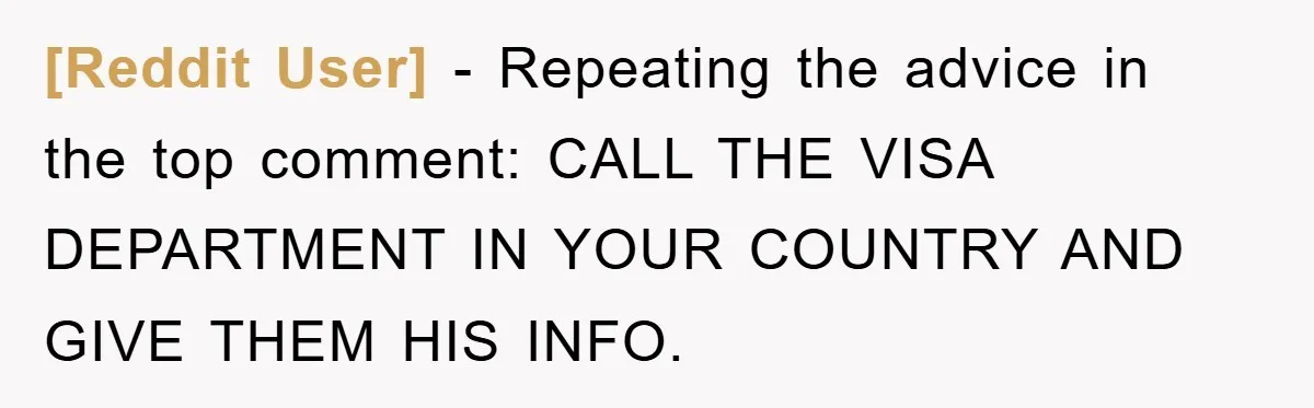 [Reddit User] − Repeating the advice in the top comment: CALL THE VISA DEPARTMENT IN YOUR COUNTRY AND GIVE THEM HIS INFO.