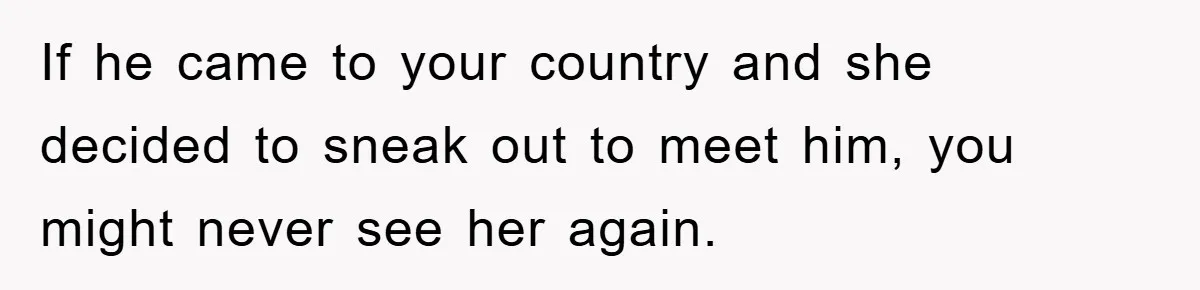Mom Forces Teen Daughter To Dump Her 20-Year-Old Online Boyfriend, Now He’s Applying For A Visa Anyway If he came to your country and she decided to sneak out to meet him, you might never see her again.