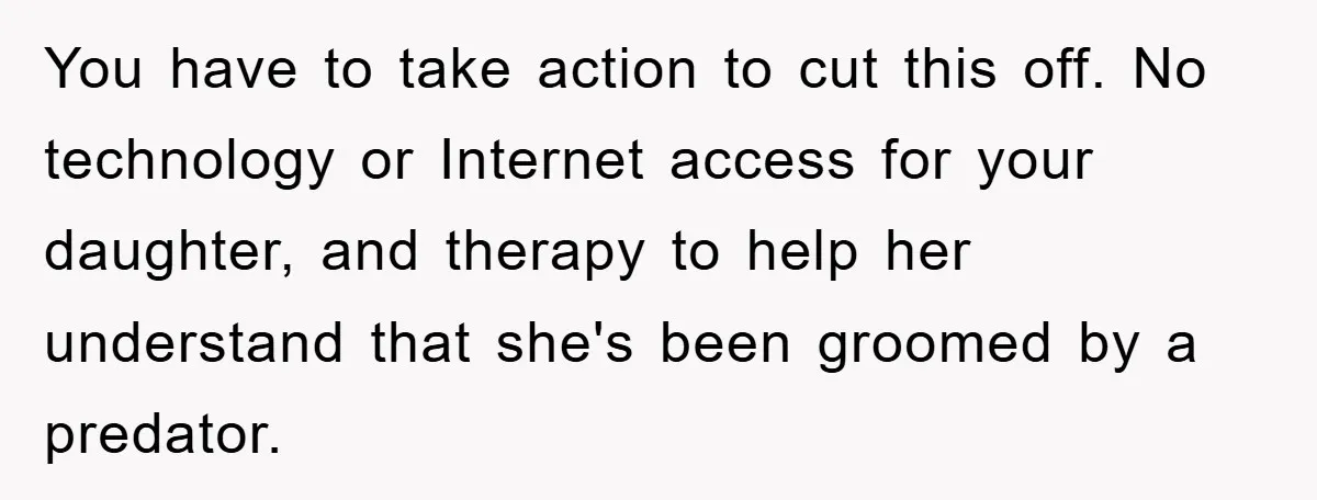 Mom Forces Teen Daughter To Dump Her 20-Year-Old Online Boyfriend, Now He’s Applying For A Visa Anyway You have to take action to cut this off. No technology or Internet access for your daughter, and therapy to help her understand that she's been groomed by a predator.