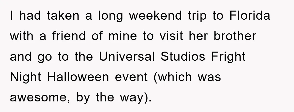 I had taken a long weekend trip to Florida with a friend of mine to visit her brother and go to the Universal Studios Fright Night Halloween event (which was...