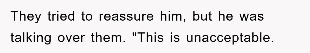 They tried to reassure him, but he was talking over them. "This is unacceptable.
