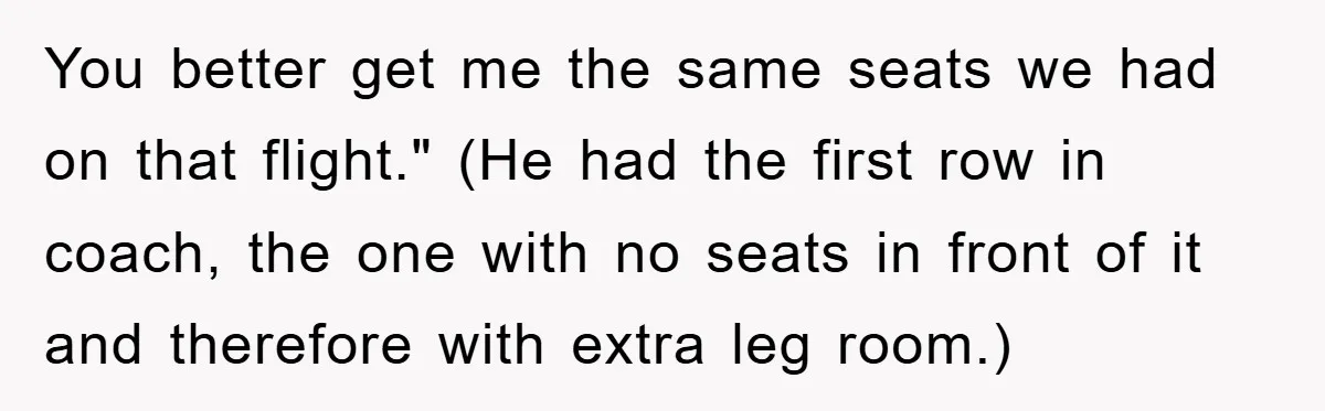 You better get me the same seats we had on that flight." (He had the first row in coach, the one with no seats in front of it and therefore...