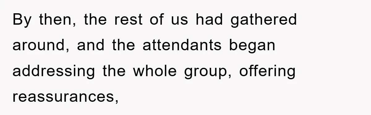 By then, the rest of us had gathered around, and the attendants began addressing the whole group, offering reassurances,