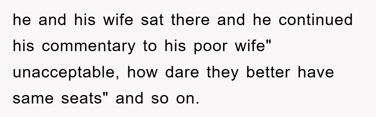 he and his wife sat there and he continued his commentary to his poor wife" unacceptable, how dare they better have same seats" and so on.