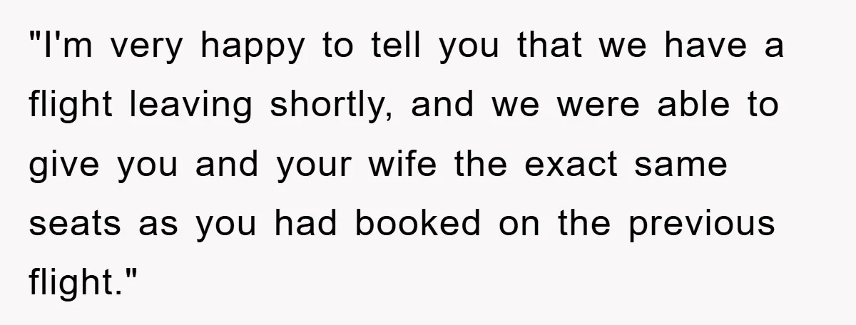 "I'm very happy to tell you that we have a flight leaving shortly, and we were able to give you and your wife the exact same seats as you had...