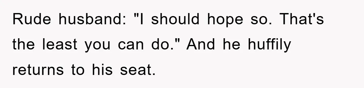 Rude husband: "I should hope so. That's the least you can do." And he huffily returns to his seat.