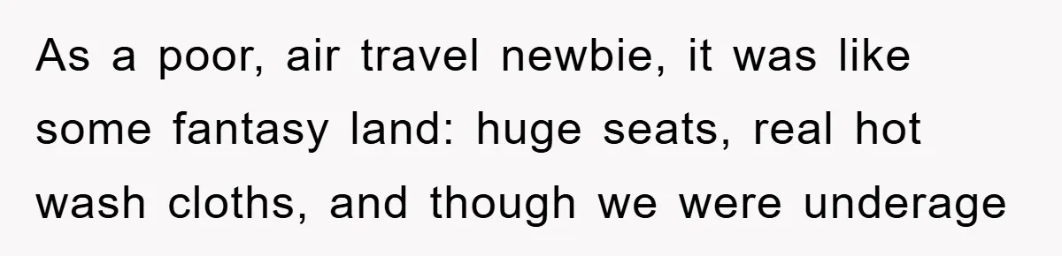 As a poor, air travel newbie, it was like some fantasy land: huge seats, real hot wash cloths, and though we were underage