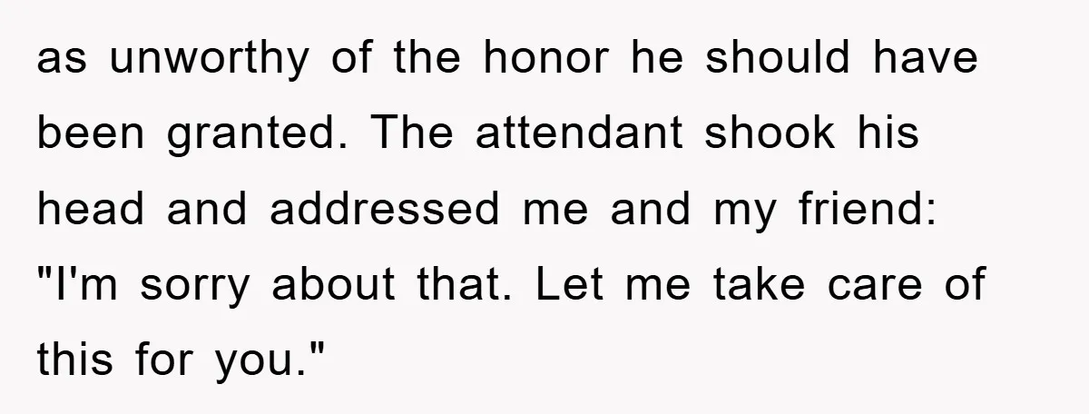 as unworthy of the honor he should have been granted. The attendant shook his head and addressed me and my friend: "I'm sorry about that. Let me take care of...
