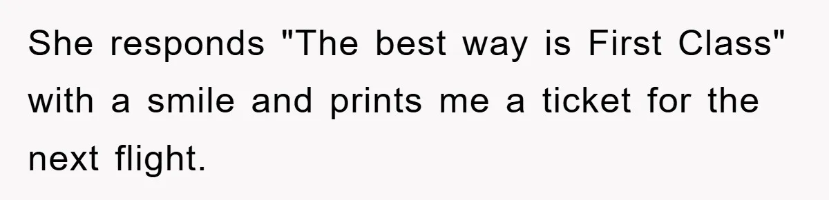 She responds "The best way is First Class" with a smile and prints me a ticket for the next flight.