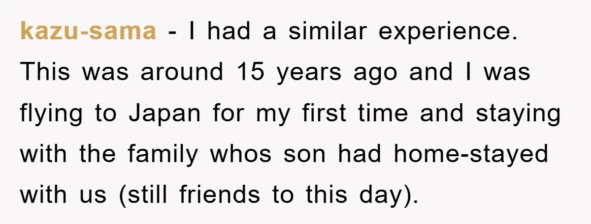 kazu-sama − I had a similar experience. This was around 15 years ago and I was flying to Japan for my first time and staying with the family whos son...