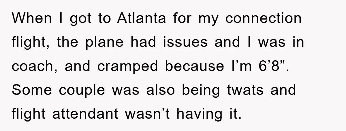 When I got to Atlanta for my connection flight, the plane had issues and I was in coach, and cramped because I’m 6’8”. Some couple was also being twats and...