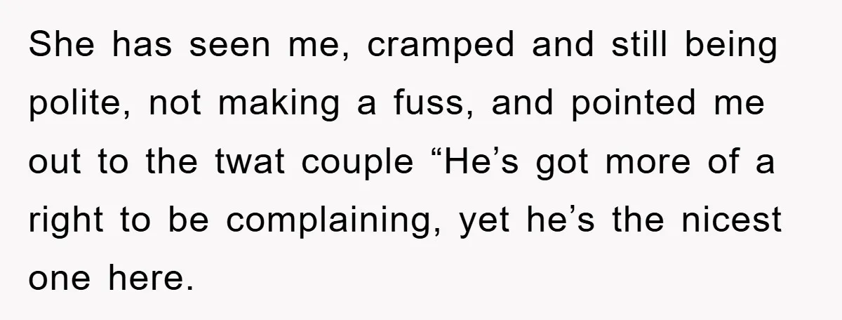 She has seen me, cramped and still being polite, not making a fuss, and pointed me out to the twat couple “He’s got more of a right to be complaining,...