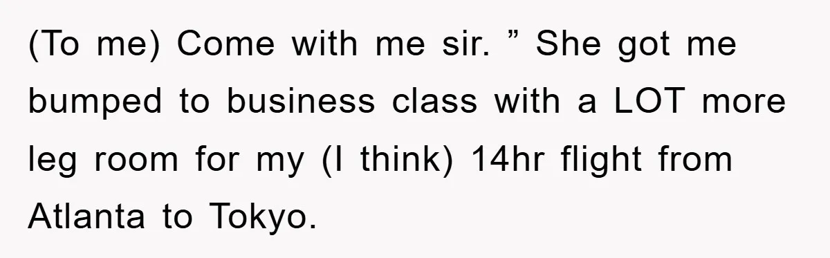 (To me) Come with me sir. ” She got me bumped to business class with a LOT more leg room for my (I think) 14hr flight from Atlanta to Tokyo.
