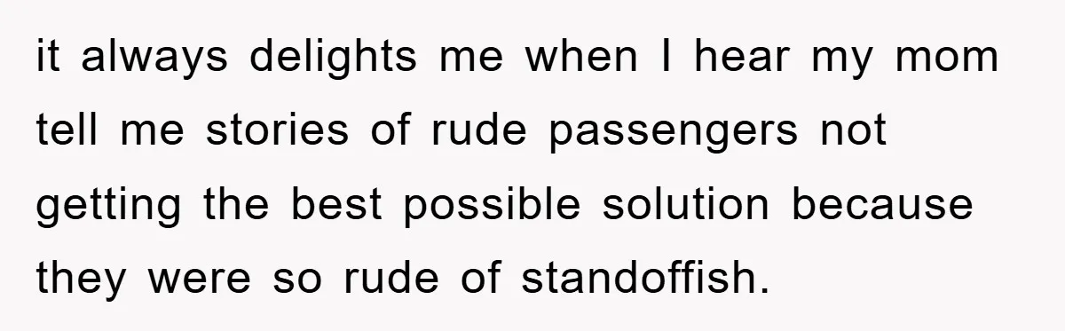 it always delights me when I hear my mom tell me stories of rude passengers not getting the best possible solution because they were so rude of standoffish.