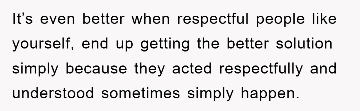 It’s even better when respectful people like yourself, end up getting the better solution simply because they acted respectfully and understood sometimes simply happen.