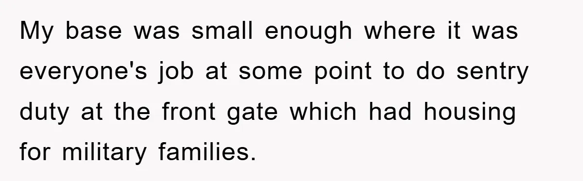 My base was small enough where it was everyone's job at some point to do sentry duty at the front gate which had housing for military families.