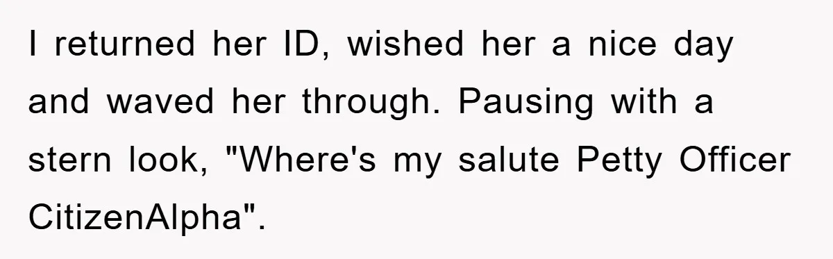 I returned her ID, wished her a nice day and waved her through. Pausing with a stern look, "Where's my salute Petty Officer CitizenAlpha".