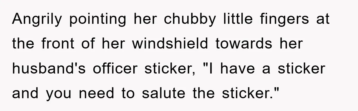 Angrily pointing her chubby little fingers at the front of her windshield towards her husband's officer sticker, "I have a sticker and you need to salute the sticker."
