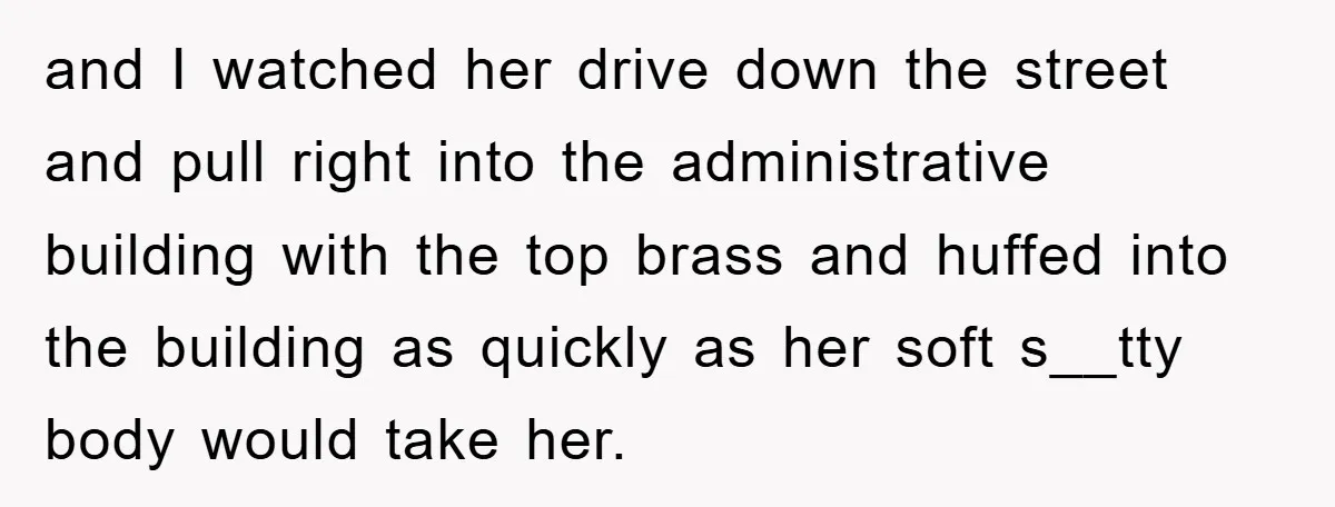 and I watched her drive down the street and pull right into the administrative building with the top brass and huffed into the building as quickly as her soft s__tty...