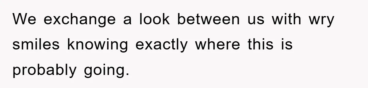 We exchange a look between us with wry smiles knowing exactly where this is probably going.
