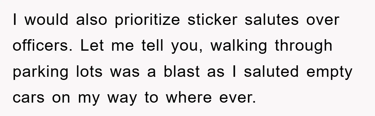 I would also prioritize sticker salutes over officers. Let me tell you, walking through parking lots was a blast as I saluted empty cars on my way to where ever.
