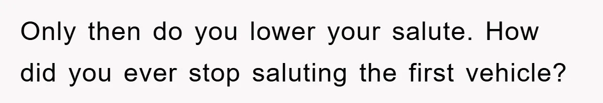 Only then do you lower your salute. How did you ever stop saluting the first vehicle?