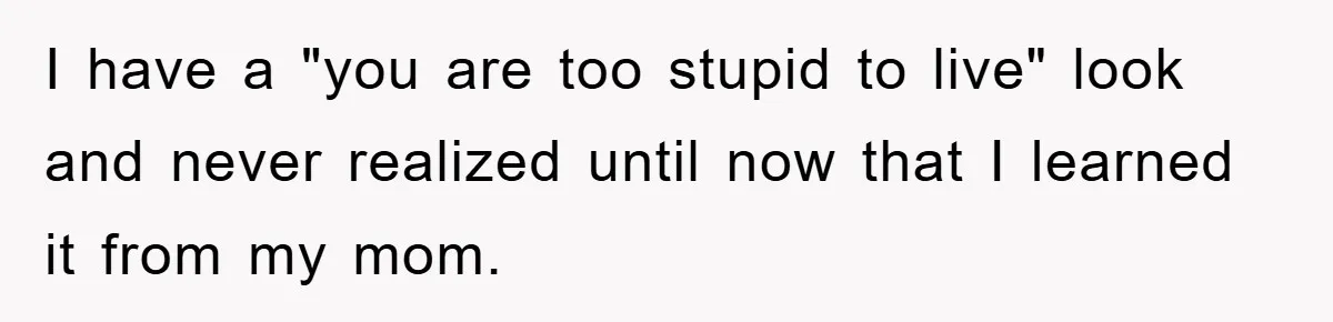 I have a "you are too stupid to live" look and never realized until now that I learned it from my mom.