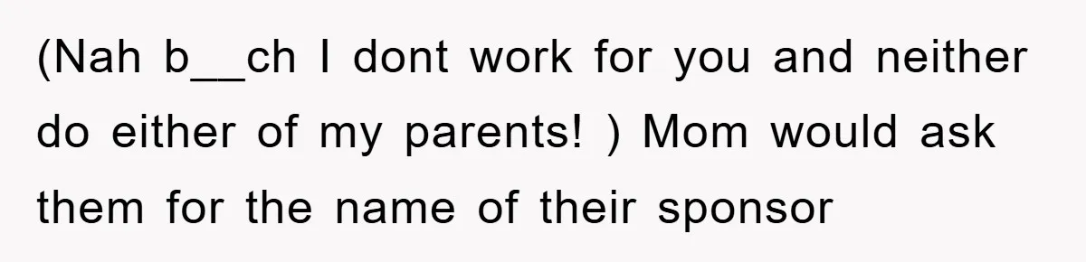 (Nah b__ch I dont work for you and neither do either of my parents! ) Mom would ask them for the name of their sponsor