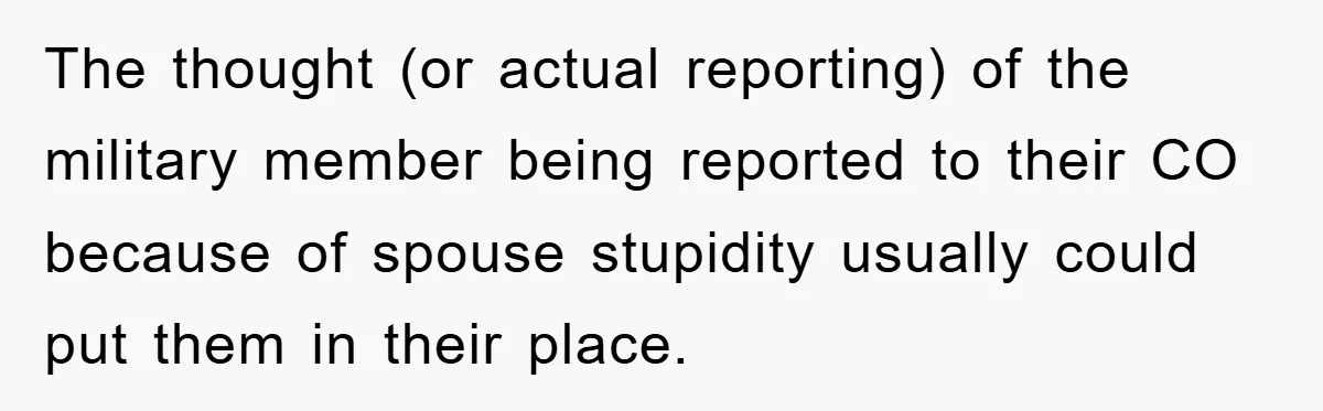 The thought (or actual reporting) of the military member being reported to their CO because of spouse stupidity usually could put them in their place.