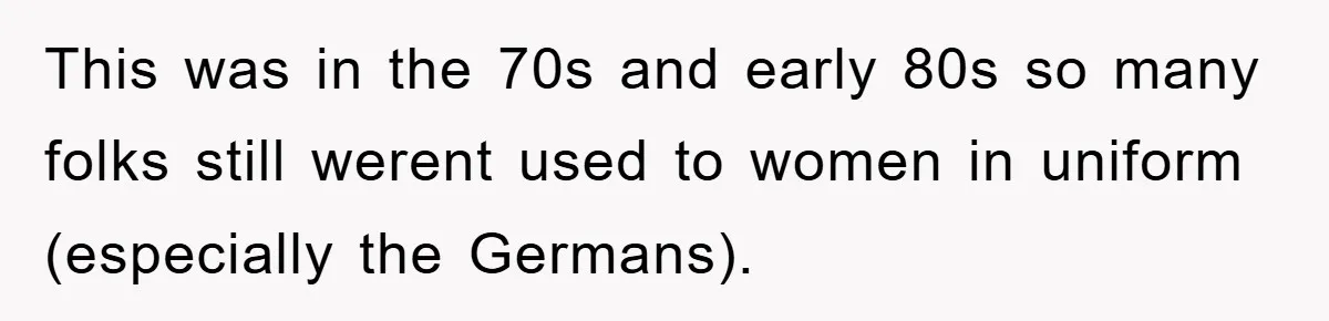 This was in the 70s and early 80s so many folks still werent used to women in uniform (especially the Germans).