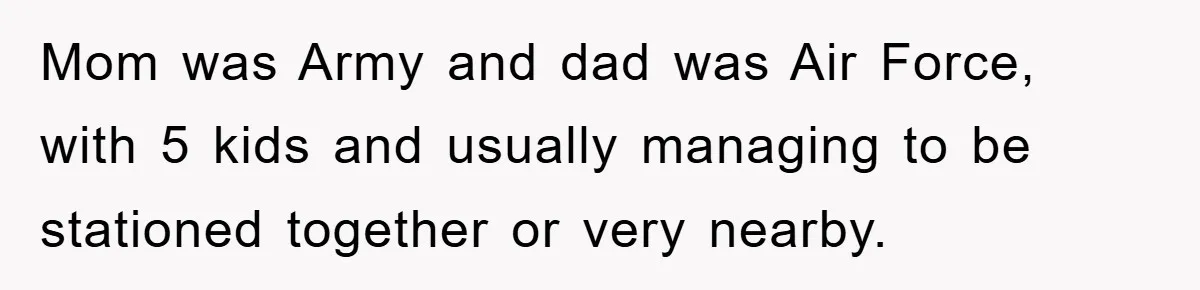 Mom was Army and dad was Air Force, with 5 kids and usually managing to be stationed together or very nearby.