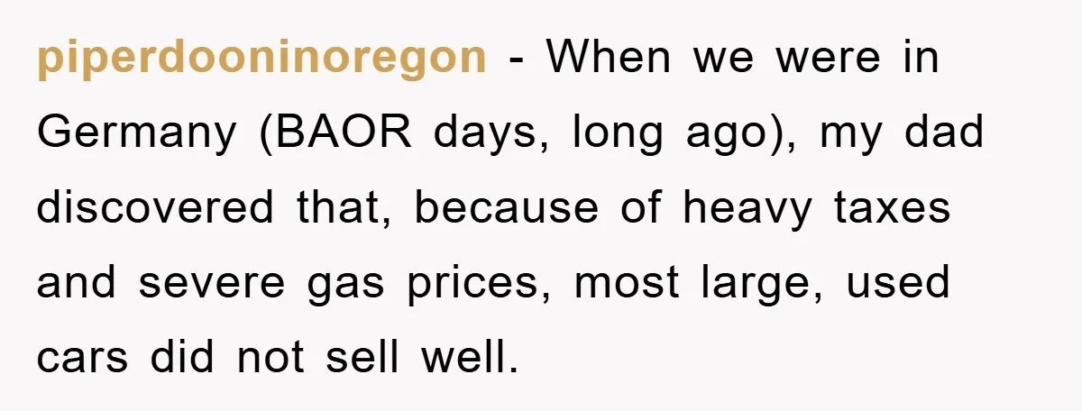 piperdooninoregon − When we were in Germany (BAOR days, long ago), my dad discovered that, because of heavy taxes and severe gas prices, most large, used cars did not sell...