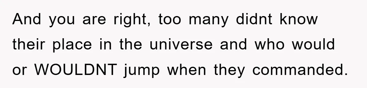 And you are right, too many didnt know their place in the universe and who would or WOULDNT jump when they commanded.