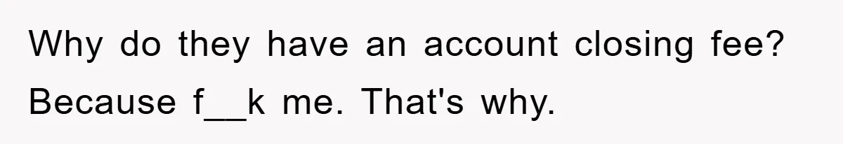 Why do they have an account closing fee? Because f__k me. That's why.