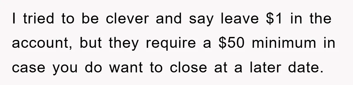 I tried to be clever and say leave $1 in the account, but they require a $50 minimum in case you do want to close at a later date.