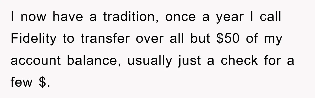 I now have a tradition, once a year I call Fidelity to transfer over all but $50 of my account balance, usually just a check for a few $.