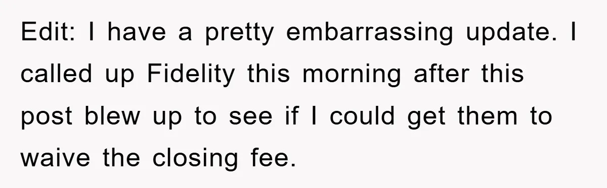 Edit: I have a pretty embarrassing update. I called up Fidelity this morning after this post blew up to see if I could get them to waive the closing fee.