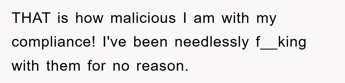 THAT is how malicious I am with my compliance! I've been needlessly f__king with them for no reason.